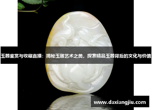 玉器鉴赏与收藏直播：揭秘玉雕艺术之美，探索精品玉器背后的文化与价值