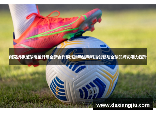 耐克携手足球明星开启全新合作模式推动运动科技创新与全球品牌影响力提升
