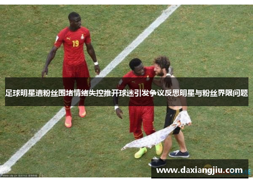 足球明星遭粉丝围堵情绪失控推开球迷引发争议反思明星与粉丝界限问题