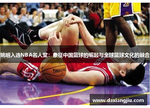 姚明入选NBA名人堂：象征中国篮球的崛起与全球篮球文化的融合