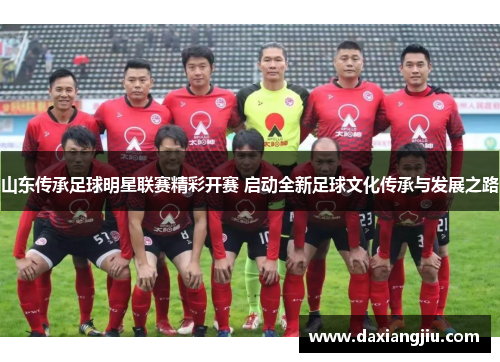 山东传承足球明星联赛精彩开赛 启动全新足球文化传承与发展之路