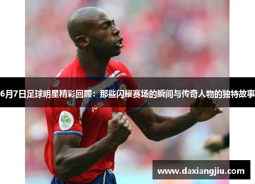 6月7日足球明星精彩回顾：那些闪耀赛场的瞬间与传奇人物的独特故事