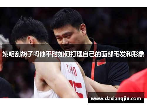 姚明刮胡子吗他平时如何打理自己的面部毛发和形象
