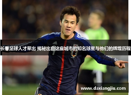 长春足球人才辈出 揭秘出自这座城市的知名球星与他们的辉煌历程