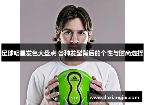 足球明星发色大盘点 各种发型背后的个性与时尚选择