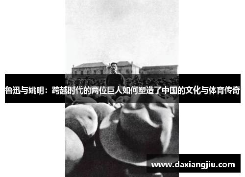 鲁迅与姚明：跨越时代的两位巨人如何塑造了中国的文化与体育传奇