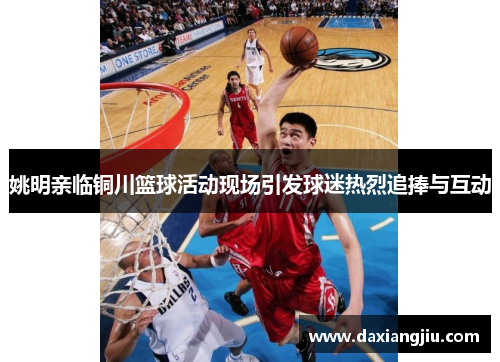 姚明亲临铜川篮球活动现场引发球迷热烈追捧与互动