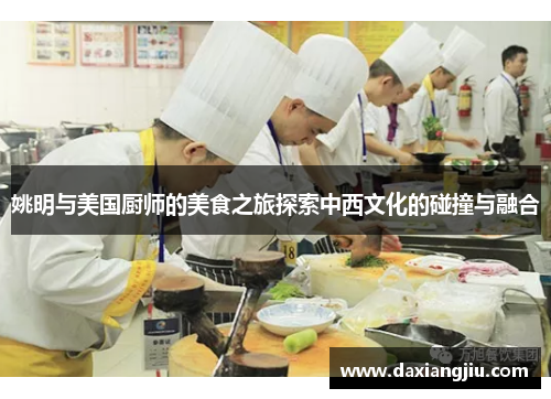 姚明与美国厨师的美食之旅探索中西文化的碰撞与融合