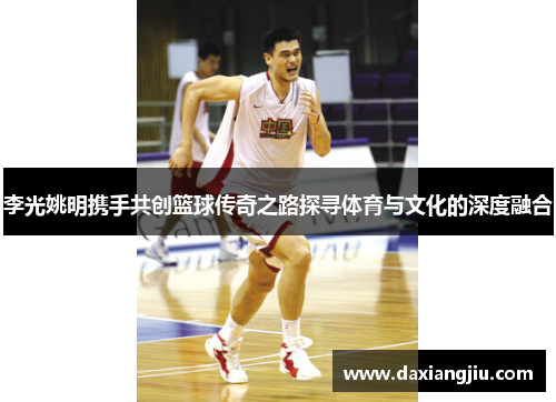 李光姚明携手共创篮球传奇之路探寻体育与文化的深度融合