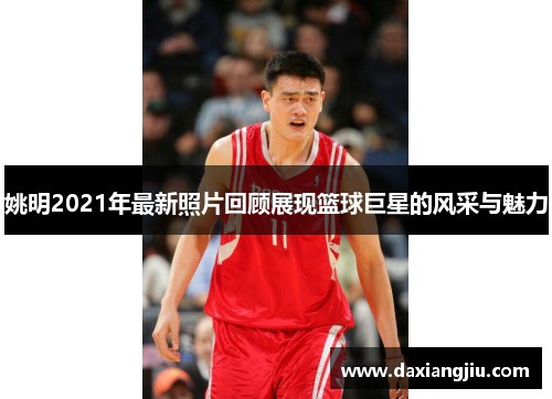 姚明2021年最新照片回顾展现篮球巨星的风采与魅力