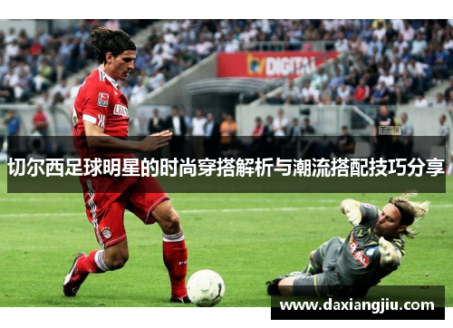 切尔西足球明星的时尚穿搭解析与潮流搭配技巧分享