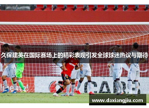 久保建英在国际赛场上的精彩表现引发全球球迷热议与期待