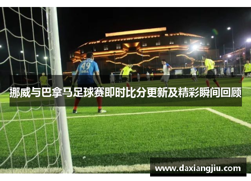 挪威与巴拿马足球赛即时比分更新及精彩瞬间回顾